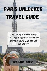 PARIS UNLOCKED TRAVEL GUIDE: Paris Unlocked: Your Ultimate Travel Guide to Hidden Gems and Iconic Wonders