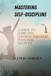 MASTERING SELF-DISCIPLINE: A SELF-CARE BOOK THAT WILL GUIDE YOU TO ACHIEVING SUCCESS THROUGH PERSONAL GROWTH