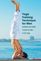 Yoga Training Technique for Men: Guideline and Detail Tutorial For Men To Do Yoga: Real Men Do Yoga