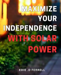 Maximize Your Independence with Solar Power: Unleash the Power of Solar Energy to Live a Life of Freedom and Empowerment!