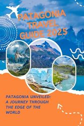 PATAGONIA TRAVEL GUIDE 2025: Patagonia Unveiled: A Journey Through the Edge of the World