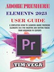 ADOBE PREMIERE ELEMENTS 2023 USER GUIDE: A SIMPLIFIED GUIDE TO LEARNING ADOBE PREMIERE ELEMENTS 2023 FOR CREATING AND EDITING VIDEOS FROM BEGINNERS TO EXPERTS