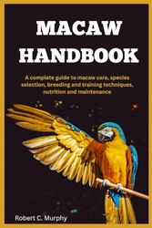 MACAW HANDBOOK: A Complete Guide to macaw Care, species selection, Breeding and training Techniques, Nutrition and Maintenance.