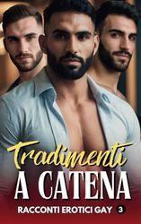 Tradimenti a catena: Storie Gay di Tradimenti d'Amore, Racconti Erotici e di Passione tra Uomini