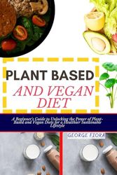 PLANT BASED AND VEGAN DIET: A Beginner's Guide to Unlocking the Power of Plant-Based and Vegan Diets for a Healthier Sustainable Lifestyle