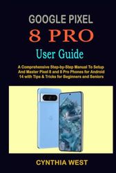 GOOGLE PIXEL 8 PRO USER GUIDE: A Comprehensive Step-by-Step Manual To Setup And Master Pixel 8 and 8 Pro Phones for Android 14 with Tips & Tricks for Beginners and Seniors