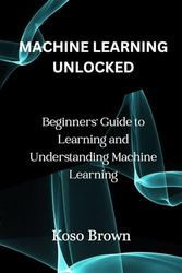 MACHINE LEARNING UNLOCKED: Beginners' Guide to Learning and Understanding Machine Learning