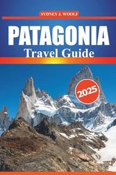 PATAGONIA Travel Guide 2025: An Expert’s Journey Through Argentina and Chile's Most Stunning Destinations and Hiking Trails, with Detailed Itineraries, Local Insights, and Practical Travel Tips
