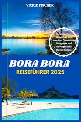 BORA BORA REISEFÜHRER 2025: Ihr ultimativer Reiseführer zum Paradies: Überwasser-Bungalows und unvergessliche Inselabenteuer.