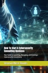 How To Start A Cybersecurity Consulting Business: Your Guide to Launching, Managing, and Growing a Cybersecurity Consultancy