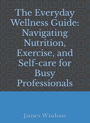 The Everyday Wellness Guide: Navigating Nutrition, Exercise, and Self-care for Busy Professionals