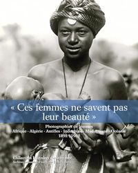 « Ces femmes ne savent pas leur beaut頻: Photographies de femmes. Afrique, Algérie, Indochine, Madagascar, Océanie, 1892-1962.