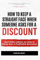 How to Keep a Straight Face When Someone Asks for a Discount: And Other Advice on How to Really Run a Profitable Business