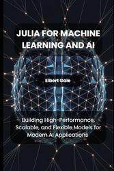 Julia for Machine Learning and AI: Building High-Performance, Scalable, and Flexible Models for Modern AI Applications