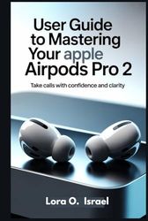 USER GUIDE TO MASTERING YOUR APPLE AIRPODS PRO 2: Take Calls with Confidence and Clarity