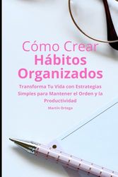 Cómo Crear Hábitos Organizados: Transforma Tu Vida con Estrategias Simples para Mantener el Orden y la Productividad