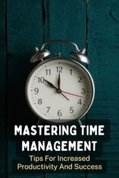 Mastering Time Management: Tips For Increased Productivity And Success