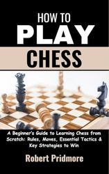 How to Play Chess: A Beginner’s Guide to Learning Chess from Scratch: Rules, Moves, Essential Tactics & Key Strategies to Win