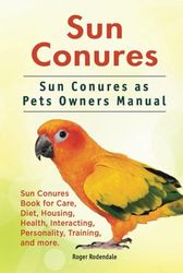 Sun Conures. Sun Conures as Pets Owners Manual. Sun Conures Book for Care, Diet, Housing, Health, Interacting, Personality, Training, and more.