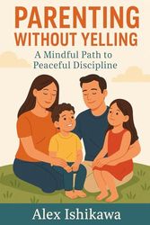 Parenting Without Yelling: A Mindful Path to Peaceful Discipline