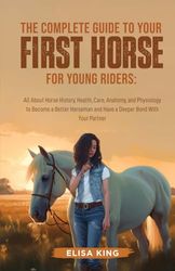 The Complete Guide to Your First Horse for Young Riders: All About Horse History, Health, Care, Anatomy, and Physiology to Become a Better Horseman and Have a Deeper Bond With Your Partner