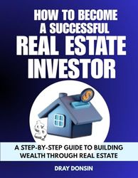 How to Become a Successful Real Estate Investor: A Step-by-Step Guide to Building Wealth Through Real Estate