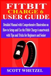 FITBIT CHARGE 6 USER GUIDE: Detailed Manual with Comprehensive Illustration on How to Setup and Use the Fitbit Charge 6 Smartwatch with Tips and Tricks for Beginners and Senior