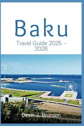 Baku Travel Guide 2025 - 2026: A Complete Vacation Companion to Culture, Cuisine, Adventure, and More