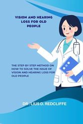 VISION AND HEARING LOSS FOR OLD PEOPLE: The Step By Step Method On How to Solve The Issue Of Vision And Hearing Loss For Old People