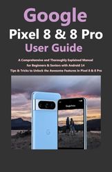 Google Pixel 8 and 8 Pro User Guide: A Comprehensive and Thoroughly Explained Manual for Beginners & Seniors with Android 14 Tips & Tricks to Unlock the Awesome Features in Pixel 8 & 8 Pro