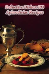 Seductive Dishes: 103 Aphrodisiac Recipes