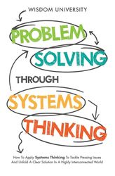 Problem Solving Through Systems Thinking: How To Apply Systems Thinking To Tackle Pressing Issues And Unfold A Clear Solution In A Highly Interconnected World