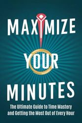 Maximize Your Minutes: The Ultimate Guide to Time Mastery and Getting the Most Out of Every Hour