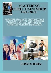 MASTERING COREL PAINTSHOP PRO 2023.: Harness Advances Editing Tools, Dynamic, Effects, and Seamless Workflow Integration for limitless Artistic Expression.