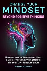 Change Your Mindset: Beyond Positive Thinking: Harness Your Subconscious Mind and Break Through Limiting Beliefs for Total Life Transformation