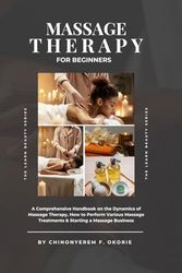 Massage Therapy For Beginners: A Comprehensive Handbook on The Dynamics of Massage Therapy, How to Perform Various Massage Treatments & Starting a Massage Business