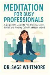 Meditation for Busy Professionals: A Beginner’s Guide to Mindfulness, Stress Relief, and Finding Calm in a Hectic World