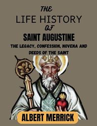 The Life History Of Saint Augustine: The Legacy, Confession, Novena and Deeds Of The Saint