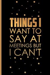 Things I Want To Say at Meetings but I Can't: Notebook Funny | Appreciation Gift