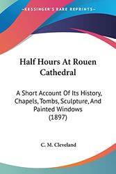 Half Hours At Rouen Cathedral: A Short Account Of Its History, Chapels, Tombs, Sculpture, And Painted Windows (1897)