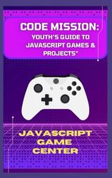 "CODE MISSION: YOUTH’S GUIDE TO JAVASCRIPT GAMES & PROJECTS"