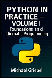Python in Practice – Volume I Foundations and Idiomatic Programming: Mastering Core Syntax, Language Semantics, and Pythonic Thinking for Scalable Applications: 1