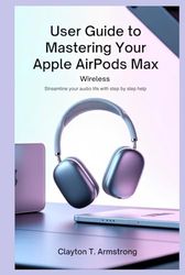 USER GUIDE TO MASTERING YOUR APPLE AIRPODS MAX WIRELESS: Streamline Your Audio Life with Step by Step Help