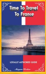 Time To Travel To France©: LOCALLY AUTHORED GUIDE (Time To Travel Series©)