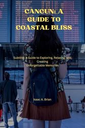 Cancun: A Guide to Coastal Bliss: Subtitle: A Guide to Exploring, Relaxing, and Creating Unforgettable Memories