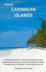 TRAVEL CARIBBEAN ISLANDS: A Simplified Guide To Visit Stunning Resorts And Spectacular Attractions, with Tips On Safety, Culture, Transportation, and What To Know Before You Go