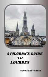 A PILGRIM'S GUIDE TO LOURDES: Exploring the Divine Presence: A Practical Guide to France's spiritual center