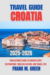CROATIA TRAVEL GUIDE 2025-2026: Your Ultimate Guide to Croatia’s Best Destinations, Timeless Culture, and Travel Tips
