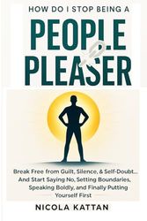 How Do I Stop Being a People Pleaser: Break Free from Guilt, Silence, & Self-Doubt… And Start Saying No, Setting Boundaries, Speaking Boldly, and Finally Putting Yourself First