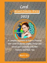 Corel PaintShop Pro 2023: A Complete Beginners to Experts Practical User Guide to master Graphic Design and Unveil your Creativity with New Features and Basic Tips